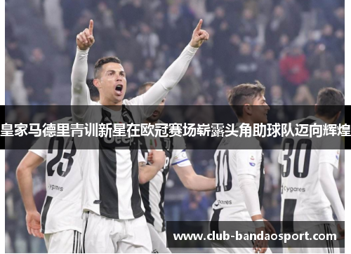 皇家马德里青训新星在欧冠赛场崭露头角助球队迈向辉煌
