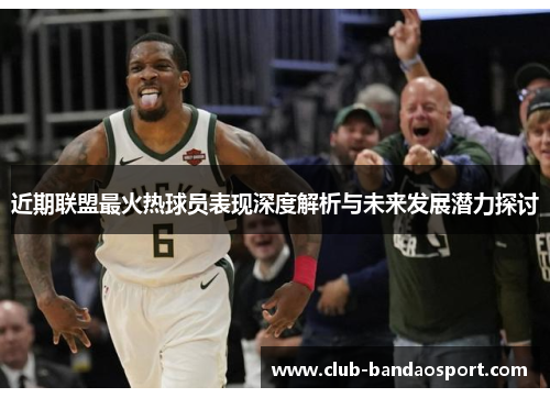近期联盟最火热球员表现深度解析与未来发展潜力探讨