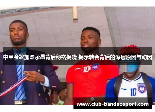 中甲金靴加盟永昌背后秘密揭晓 揭示转会背后的深层原因与动因