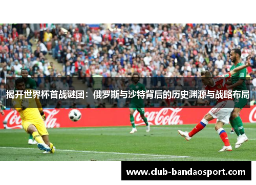 揭开世界杯首战谜团：俄罗斯与沙特背后的历史渊源与战略布局