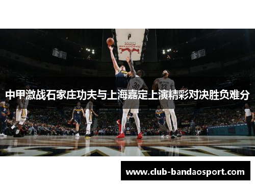 中甲激战石家庄功夫与上海嘉定上演精彩对决胜负难分