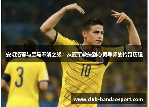 安切洛蒂与皇马不解之缘：从冠军教头到心灵导师的传奇历程