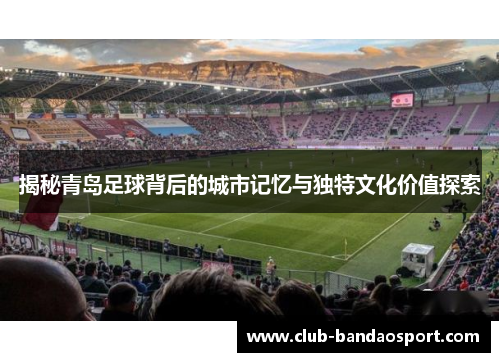 揭秘青岛足球背后的城市记忆与独特文化价值探索