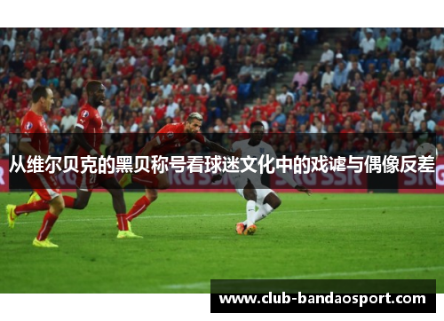 从维尔贝克的黑贝称号看球迷文化中的戏谑与偶像反差 从维尔贝克的黑贝称号看球迷文化中的戏谑与偶像反差