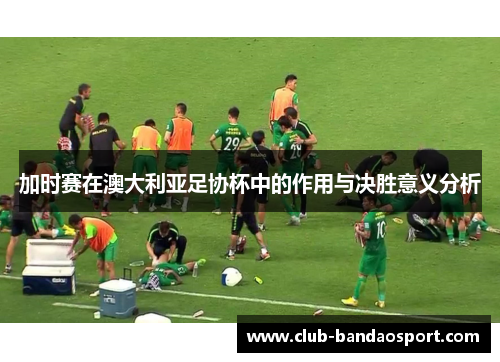 加时赛在澳大利亚足协杯中的作用与决胜意义分析 加时赛在澳大利亚足协杯中的作用与决胜意义分析