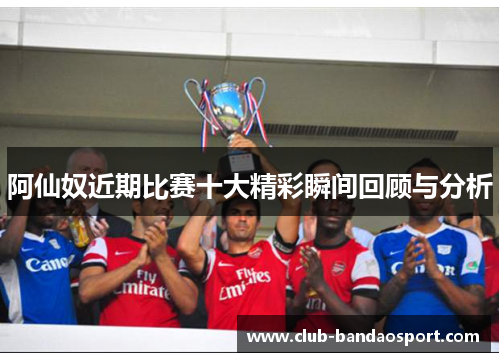 阿仙奴近期比赛十大精彩瞬间回顾与分析