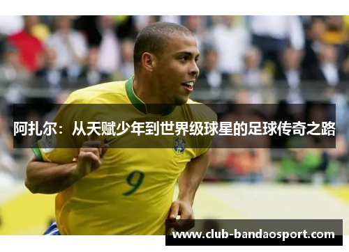 阿扎尔：从天赋少年到世界级球星的足球传奇之路