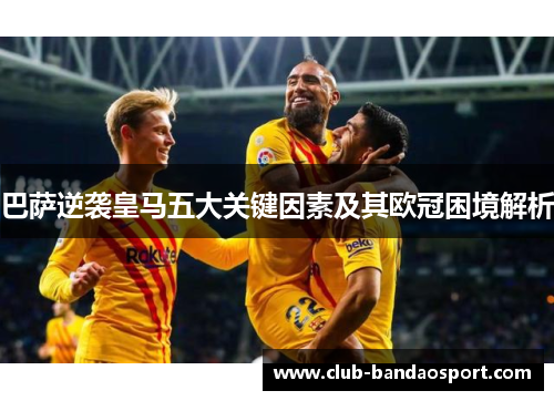 巴萨逆袭皇马五大关键因素及其欧冠困境解析 巴萨逆袭皇马五大关键因素及其欧冠困境解析