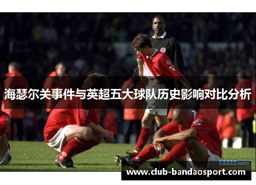 海瑟尔关事件与英超五大球队历史影响对比分析 海瑟尔关事件与英超五大球队历史影响对比分析