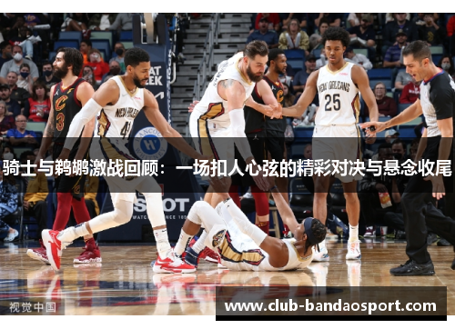 骑士与鹈鹕激战回顾:一场扣人心弦的精彩对决与悬念收尾 骑士与鹈鹕激战回顾:一场扣人心弦的精彩对决与悬念收尾