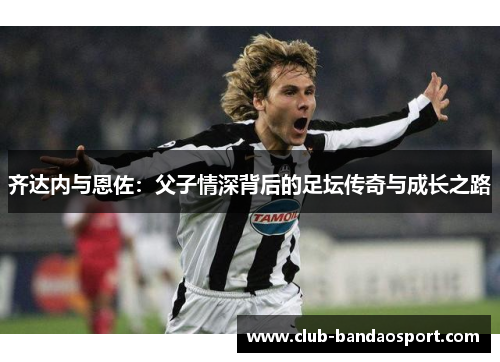 齐达内与恩佐：父子情深背后的足坛传奇与成长之路