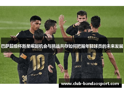 巴萨超级杯新星崛起机会与挑战共存如何把握年轻球员的未来发展